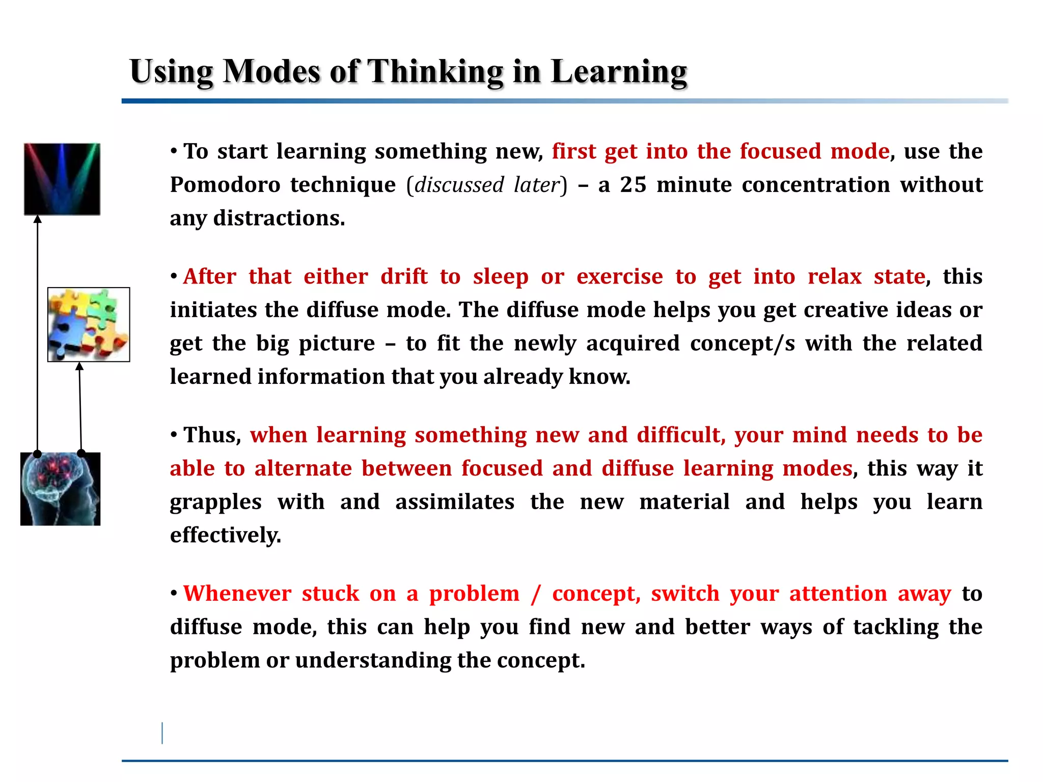 Using Modes of Thinking in Learning 
• To start learning something new, first get into the focused mode, use the 
Pomodoro technique (discussed later) – a 25 minute concentration without 
any distractions. 
• After that either drift to sleep or exercise to get into relax state, this 
initiates the diffuse mode. The diffuse mode helps you get creative ideas or 
get the big picture – to fit the newly acquired concept/s with the related 
learned information that you already know. 
• Thus, when learning something new and difficult, your mind needs to be 
able to alternate between focused and diffuse learning modes, this way it 
grapples with and assimilates the new material and helps you learn 
effectively. 
• Whenever stuck on a problem / concept, switch your attention away to 
diffuse mode, this can help you find new and better ways of tackling the 
problem or understanding the concept. 
 