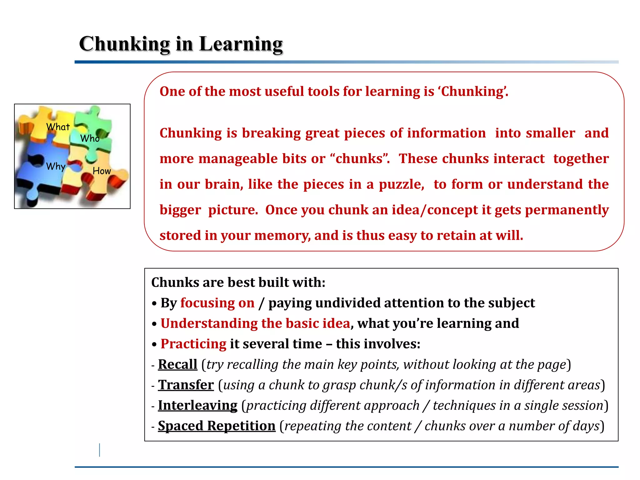 Chunking in Learning 
What 
Why 
Who 
How 
One of the most useful tools for learning is ‘Chunking’. 
Chunking is breaking great pieces of information into smaller and 
more manageable bits or “chunks”. These chunks interact together 
in our brain, like the pieces in a puzzle, to form or understand the 
bigger picture. Once you chunk an idea/concept it gets permanently 
stored in your memory, and is thus easy to retain at will. 
Chunks are best built with: 
• By focusing on / paying undivided attention to the subject 
• Understanding the basic idea, what you’re learning and 
• Practicing it several time – this involves: 
- Recall (try recalling the main key points, without looking at the page) 
- Transfer (using a chunk to grasp chunk/s of information in different areas) 
- Interleaving (practicing different approach / techniques in a single session) 
- Spaced Repetition (repeating the content / chunks over a number of days) 
 