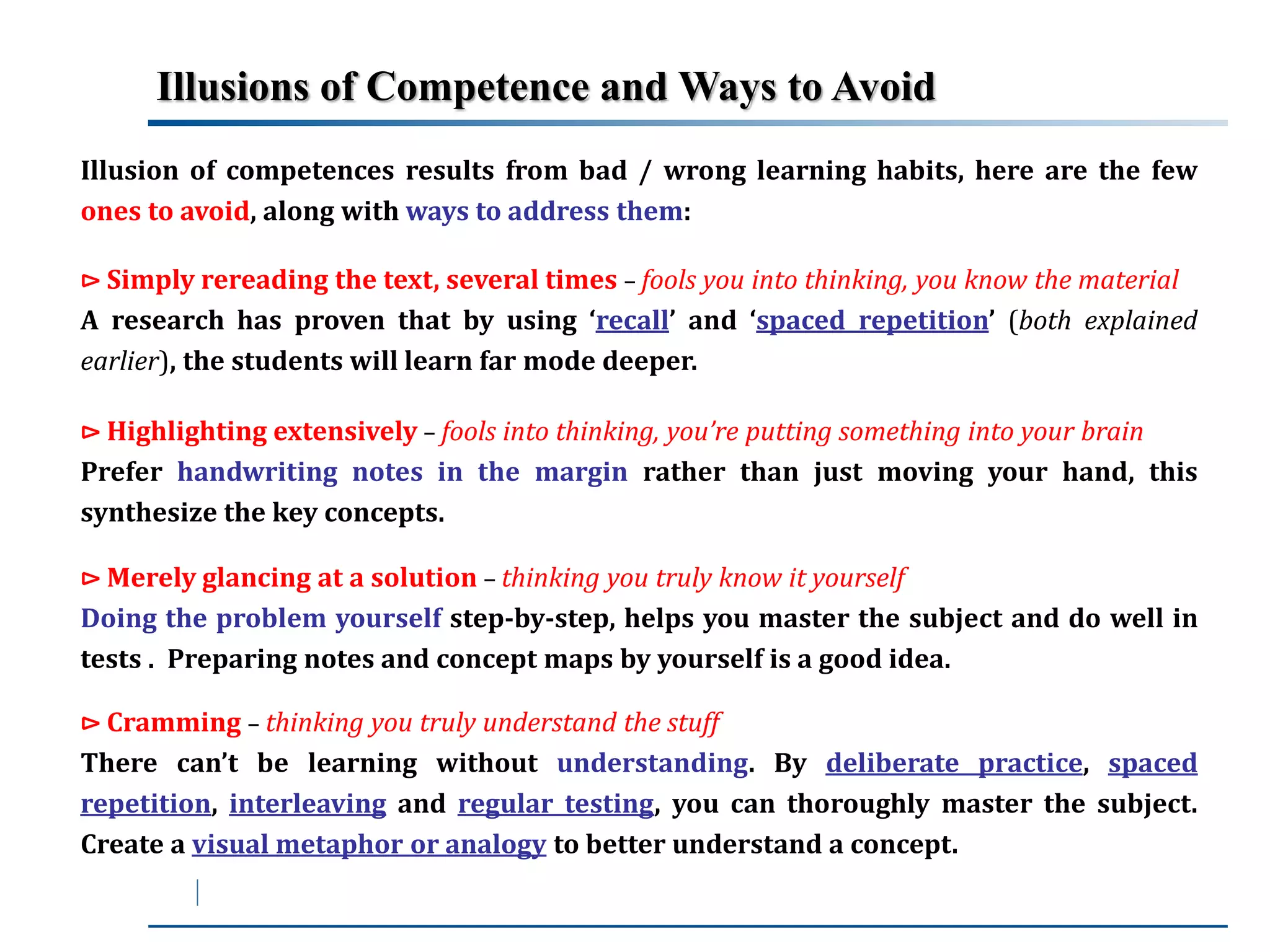 Illusions of Competence andWays to Avoid 
Illusion of competences results from bad / wrong learning habits, here are the few 
ones to avoid, along with ways to address them: 
⊳ Simply rereading the text, several times – fools you into thinking, you know the material 
A research has proven that by using ‘recall’ and ‘spaced repetition’ (both explained 
earlier), the students will learn far mode deeper. 
⊳ Highlighting extensively – fools into thinking, you’re putting something into your brain 
Prefer handwriting notes in the margin rather than just moving your hand, this 
synthesize the key concepts. 
⊳Merely glancing at a solution – thinking you truly know it yourself 
Doing the problem yourself step-by-step, helps you master the subject and do well in 
tests . Preparing notes and concept maps by yourself is a good idea. 
⊳ Cramming – thinking you truly understand the stuff 
There can’t be learning without understanding. By deliberate practice, spaced 
repetition, interleaving and regular testing, you can thoroughly master the subject. 
Create a visual metaphor or analogy to better understand a concept. 
 