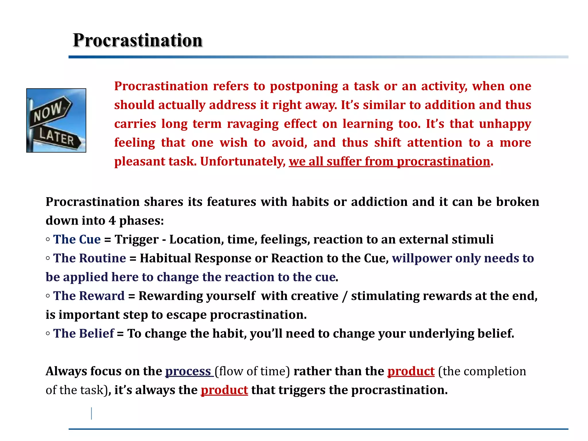 Procrastination 
Procrastination refers to postponing a task or an activity, when one 
should actually address it right away. It’s similar to addition and thus 
carries long term ravaging effect on learning too. It’s that unhappy 
feeling that one wish to avoid, and thus shift attention to a more 
pleasant task. Unfortunately, we all suffer from procrastination. 
Procrastination shares its features with habits or addiction and it can be broken 
down into 4 phases: 
◦ The Cue = Trigger - Location, time, feelings, reaction to an external stimuli 
◦ The Routine = Habitual Response or Reaction to the Cue, willpower only needs to 
be applied here to change the reaction to the cue. 
◦ The Reward = Rewarding yourself with creative / stimulating rewards at the end, 
is important step to escape procrastination. 
◦ The Belief = To change the habit, you’ll need to change your underlying belief. 
Always focus on the process (flow of time) rather than the product (the completion 
of the task), it’s always the product that triggers the procrastination. 
 