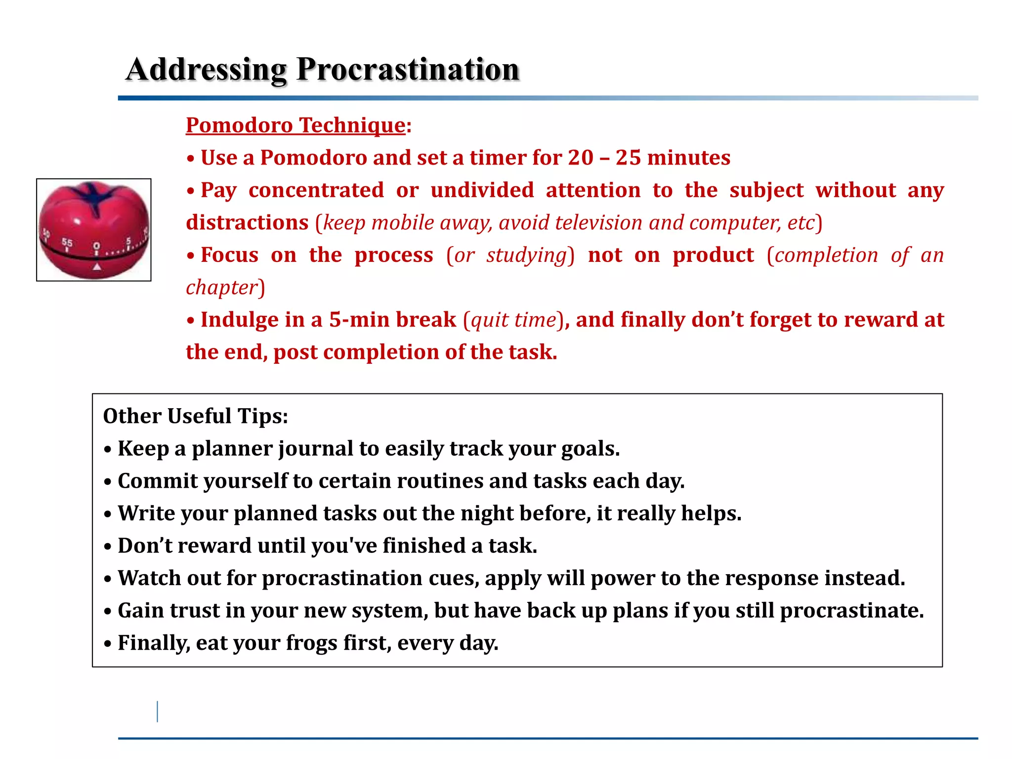 Addressing Procrastination 
Pomodoro Technique: 
• Use a Pomodoro and set a timer for 20 – 25 minutes 
• Pay concentrated or undivided attention to the subject without any 
distractions (keep mobile away, avoid television and computer, etc) 
• Focus on the process (or studying) not on product (completion of an 
chapter) 
• Indulge in a 5-min break (quit time), and finally don’t forget to reward at 
the end, post completion of the task. 
Other Useful Tips: 
• Keep a planner journal to easily track your goals. 
• Commit yourself to certain routines and tasks each day. 
•Write your planned tasks out the night before, it really helps. 
• Don’t reward until you've finished a task. 
•Watch out for procrastination cues, apply will power to the response instead. 
• Gain trust in your new system, but have back up plans if you still procrastinate. 
• Finally, eat your frogs first, every day. 
 