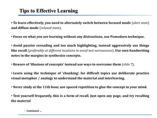 Tips to Effective Learning 
• To learn effectively, you need to alternately switch between focused mode (alert state) 
and diffuse mode (relaxed state). 
• Focus on what you are learning without any distractions, use Pomodoro technique. 
• Avoid passive rereading and too much highlighting, instead aggressively use things 
like recall (preferably at different locations to avoid test nervousness). Use own handwriting 
notes in the margins to synthesize concepts. 
• Beware of ‘illusions of concepts’ instead use ways to overcome them (slide 7). 
• Learn using the technique of ‘chunking’, for difficult topics use deliberate practice 
visual metaphor / analogy to understand the material and interleaving. 
• Never study at the 11th hour, use spaced repetition to glue the concept in your mind. 
• Test yourself frequently, this is a form of recall. Just open any page, and try recalling 
the material 
Continued … 
 
