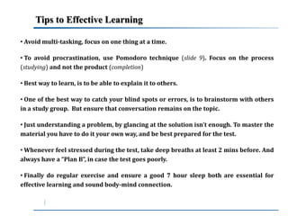 Tips to Effective Learning 
• Avoidmulti-tasking, focus on one thing at a time. 
• To avoid procrastination, use Pomodoro technique (slide 9). Focus on the process 
(studying) and not the product (completion) 
• Best way to learn, is to be able to explain it to others. 
• One of the best way to catch your blind spots or errors, is to brainstorm with others 
in a study group. But ensure that conversation remains on the topic. 
• Just understanding a problem, by glancing at the solution isn’t enough. To master the 
material you have to do it your own way, and be best prepared for the test. 
• Whenever feel stressed during the test, take deep breaths at least 2 mins before. And 
always have a “Plan B”, in case the test goes poorly. 
• Finally do regular exercise and ensure a good 7 hour sleep both are essential for 
effective learning and sound body-mind connection. 
 