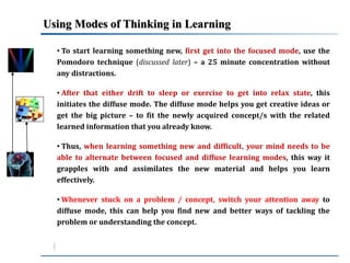 Using Modes of Thinking in Learning 
• To start learning something new, first get into the focused mode, use the 
Pomodoro technique (discussed later) – a 25 minute concentration without 
any distractions. 
• After that either drift to sleep or exercise to get into relax state, this 
initiates the diffuse mode. The diffuse mode helps you get creative ideas or 
get the big picture – to fit the newly acquired concept/s with the related 
learned information that you already know. 
• Thus, when learning something new and difficult, your mind needs to be 
able to alternate between focused and diffuse learning modes, this way it 
grapples with and assimilates the new material and helps you learn 
effectively. 
• Whenever stuck on a problem / concept, switch your attention away to 
diffuse mode, this can help you find new and better ways of tackling the 
problem or understanding the concept. 
 