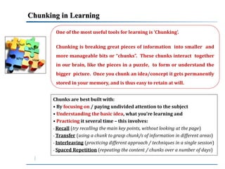 Chunking in Learning 
What 
Why 
Who 
How 
One of the most useful tools for learning is ‘Chunking’. 
Chunking is breaking great pieces of information into smaller and 
more manageable bits or “chunks”. These chunks interact together 
in our brain, like the pieces in a puzzle, to form or understand the 
bigger picture. Once you chunk an idea/concept it gets permanently 
stored in your memory, and is thus easy to retain at will. 
Chunks are best built with: 
• By focusing on / paying undivided attention to the subject 
• Understanding the basic idea, what you’re learning and 
• Practicing it several time – this involves: 
- Recall (try recalling the main key points, without looking at the page) 
- Transfer (using a chunk to grasp chunk/s of information in different areas) 
- Interleaving (practicing different approach / techniques in a single session) 
- Spaced Repetition (repeating the content / chunks over a number of days) 
 