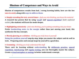 Illusions of Competence andWays to Avoid 
Illusion of competences results from bad / wrong learning habits, here are the few 
ones to avoid, along with ways to address them: 
⊳ Simply rereading the text, several times – fools you into thinking, you know the material 
A research has proven that by using ‘recall’ and ‘spaced repetition’ (both explained 
earlier), the students will learn far mode deeper. 
⊳ Highlighting extensively – fools into thinking, you’re putting something into your brain 
Prefer handwriting notes in the margin rather than just moving your hand, this 
synthesize the key concepts. 
⊳Merely glancing at a solution – thinking you truly know it yourself 
Doing the problem yourself step-by-step, helps you master the subject and do well in 
tests . Preparing notes and concept maps by yourself is a good idea. 
⊳ Cramming – thinking you truly understand the stuff 
There can’t be learning without understanding. By deliberate practice, spaced 
repetition, interleaving and regular testing, you can thoroughly master the subject. 
Create a visual metaphor or analogy to better understand a concept. 
 