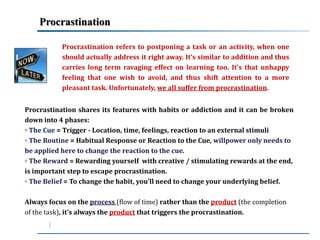Procrastination 
Procrastination refers to postponing a task or an activity, when one 
should actually address it right away. It’s similar to addition and thus 
carries long term ravaging effect on learning too. It’s that unhappy 
feeling that one wish to avoid, and thus shift attention to a more 
pleasant task. Unfortunately, we all suffer from procrastination. 
Procrastination shares its features with habits or addiction and it can be broken 
down into 4 phases: 
◦ The Cue = Trigger - Location, time, feelings, reaction to an external stimuli 
◦ The Routine = Habitual Response or Reaction to the Cue, willpower only needs to 
be applied here to change the reaction to the cue. 
◦ The Reward = Rewarding yourself with creative / stimulating rewards at the end, 
is important step to escape procrastination. 
◦ The Belief = To change the habit, you’ll need to change your underlying belief. 
Always focus on the process (flow of time) rather than the product (the completion 
of the task), it’s always the product that triggers the procrastination. 
 