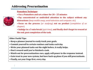 Addressing Procrastination 
Pomodoro Technique: 
• Use a Pomodoro and set a timer for 20 – 25 minutes 
• Pay concentrated or undivided attention to the subject without any 
distractions (keep mobile away, avoid television and computer, etc) 
• Focus on the process (or studying) not on product (completion of an 
chapter) 
• Indulge in a 5-min break (quit time), and finally don’t forget to reward at 
the end, post completion of the task. 
Other Useful Tips: 
• Keep a planner journal to easily track your goals. 
• Commit yourself to certain routines and tasks each day. 
•Write your planned tasks out the night before, it really helps. 
• Don’t reward until you've finished a task. 
•Watch out for procrastination cues, apply will power to the response instead. 
• Gain trust in your new system, but have back up plans if you still procrastinate. 
• Finally, eat your frogs first, every day. 
 