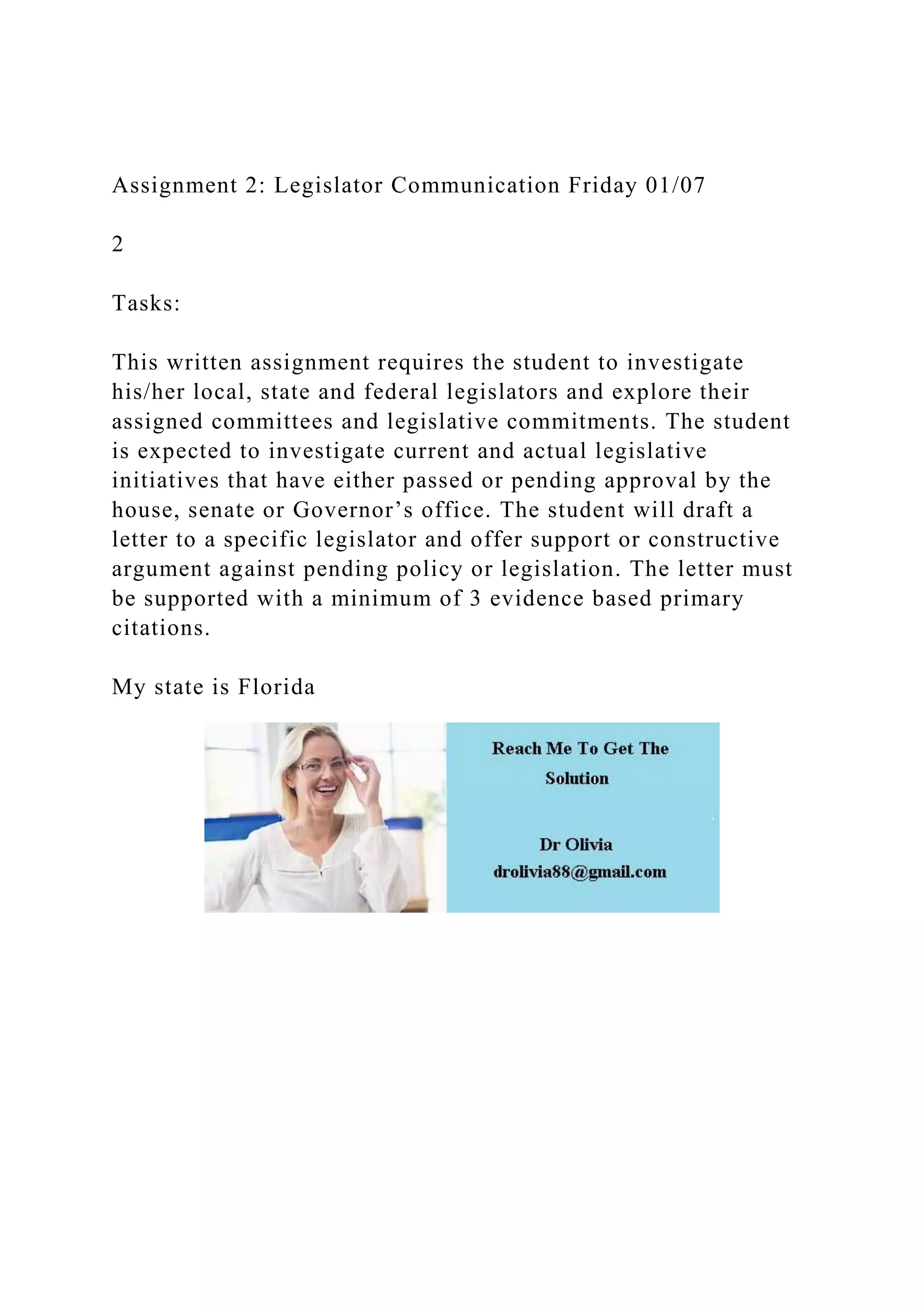 Assignment 2: Legislator Communication Friday 01/07
2
Tasks:
This written assignment requires the student to investigate
his/her local, state and federal legislators and explore their
assigned committees and legislative commitments. The student
is expected to investigate current and actual legislative
initiatives that have either passed or pending approval by the
house, senate or Governor’s office. The student will draft a
letter to a specific legislator and offer support or constructive
argument against pending policy or legislation. The letter must
be supported with a minimum of 3 evidence based primary
citations.
My state is Florida