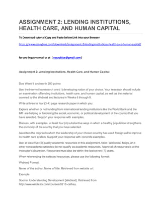 ASSIGNMENT 2: LENDING INSTITUTIONS,
HEALTH CARE, AND HUMAN CAPITAL
To Download tutorial Copy and Paste belowLink into your Browser
https://www.essayblue.com/downloads/assignment-2-lending-institutions-health-care-human-capital/
for any inquiry email us at ( essayblue@gmail.com)
Assignment 2: Lending Institutions, Health Care, and Human Capital
Due Week 9 and worth 200 points
Use the Internet to research one (1) developing nation of your choice. Your research should include
an examination of lending institutions, health care, and human capital, as well as the material
covered by the Webtext and lectures in Weeks 6 through 9.
Write a three to four (3-4) page research paper in which you:
Explore whether or not funding from international lending institutions like the World Bank and the
IMF are helping or hindering the social, economic, or political development of the country that you
have selected. Support your response with examples.
Discuss, with examples, at least four (4) substantive ways in which a healthy population strengthens
the economy of the country that you have selected.
Ascertain the degree to which the leadership of your chosen country has used foreign aid to improve
its health care system. Support your response with concrete examples.
Use at least five (5) quality academic resources in this assignment. Note: Wikipedia, blogs, and
other nonacademic websites do not qualify as academic resources. Approval of resources is at the
instructor’s discretion. Resources must also be within the last seven (7) years.
When referencing the selected resources, please use the following format:
Webtext Format:
Name of the author. Name of title. Retrieved from website url.
Example:
Soomo. Understanding Development [Webtext]. Retrieved from
http://www.webtexts.com/courses/9218-cathey.
 