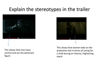 Explain the stereotypes in the trailer
This shows that men have
control and are the dominant
figure
This shows that women take on the
protective role in terms of caring for
a child during an intense, frightening
event
 