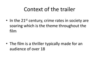 Context of the trailer
• In the 21st century, crime rates in society are
soaring which is the theme throughout the
film
• The film is a thriller typically made for an
audience of over 18
 