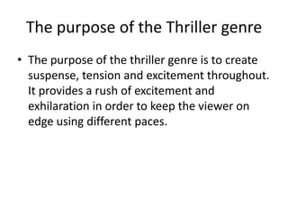 The purpose of the Thriller genre
• The purpose of the thriller genre is to create
suspense, tension and excitement throughout.
It provides a rush of excitement and
exhilaration in order to keep the viewer on
edge using different paces.
 