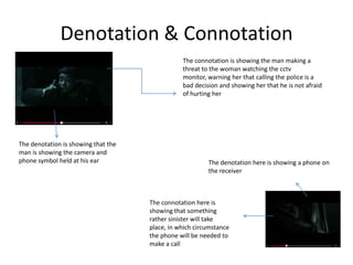 Denotation & Connotation
The denotation is showing that the
man is showing the camera and
phone symbol held at his ear
The connotation is showing the man making a
threat to the woman watching the cctv
monitor, warning her that calling the police is a
bad decision and showing her that he is not afraid
of hurting her
The denotation here is showing a phone on
the receiver
The connotation here is
showing that something
rather sinister will take
place, in which circumstance
the phone will be needed to
make a call
 