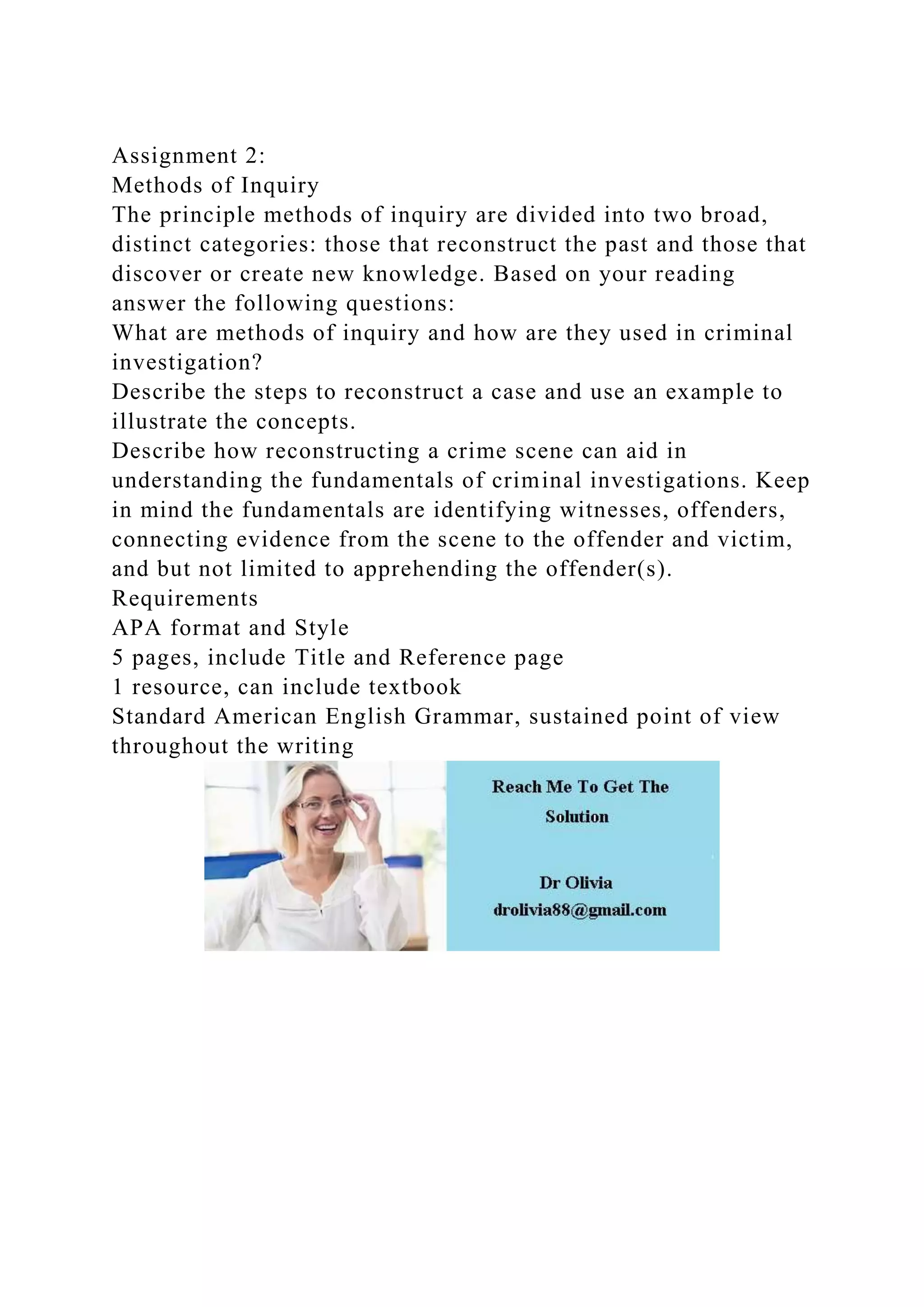 Assignment 2:
Methods of Inquiry
The principle methods of inquiry are divided into two broad,
distinct categories: those that reconstruct the past and those that
discover or create new knowledge. Based on your reading
answer the following questions:
What are methods of inquiry and how are they used in criminal
investigation?
Describe the steps to reconstruct a case and use an example to
illustrate the concepts.
Describe how reconstructing a crime scene can aid in
understanding the fundamentals of criminal investigations. Keep
in mind the fundamentals are identifying witnesses, offenders,
connecting evidence from the scene to the offender and victim,
and but not limited to apprehending the offender(s).
Requirements
APA format and Style
5 pages, include Title and Reference page
1 resource, can include textbook
Standard American English Grammar, sustained point of view
throughout the writing