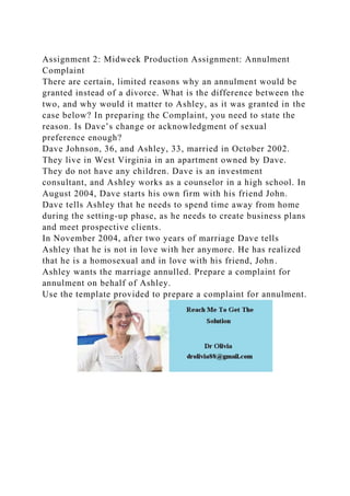 Assignment 2: Midweek Production Assignment: Annulment
Complaint
There are certain, limited reasons why an annulment would be
granted instead of a divorce. What is the difference between the
two, and why would it matter to Ashley, as it was granted in the
case below? In preparing the Complaint, you need to state the
reason. Is Dave’s change or acknowledgment of sexual
preference enough?
Dave Johnson, 36, and Ashley, 33, married in October 2002.
They live in West Virginia in an apartment owned by Dave.
They do not have any children. Dave is an investment
consultant, and Ashley works as a counselor in a high school. In
August 2004, Dave starts his own firm with his friend John.
Dave tells Ashley that he needs to spend time away from home
during the setting-up phase, as he needs to create business plans
and meet prospective clients.
In November 2004, after two years of marriage Dave tells
Ashley that he is not in love with her anymore. He has realized
that he is a homosexual and in love with his friend, John.
Ashley wants the marriage annulled. Prepare a complaint for
annulment on behalf of Ashley.
Use the template provided to prepare a complaint for annulment.
 