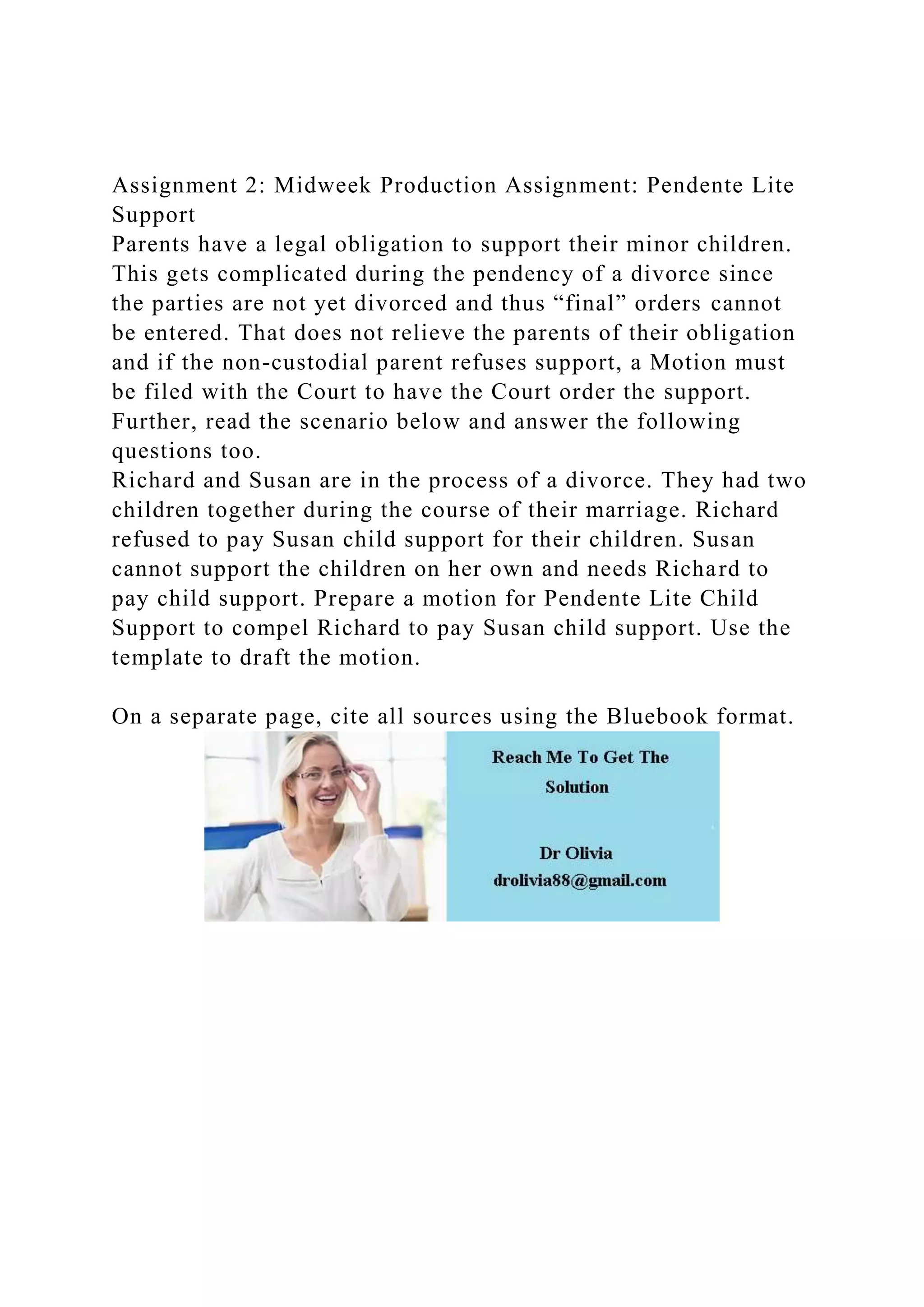 Assignment 2: Midweek Production Assignment: Pendente Lite
Support
Parents have a legal obligation to support their minor children.
This gets complicated during the pendency of a divorce since
the parties are not yet divorced and thus “final” orders cannot
be entered. That does not relieve the parents of their obligation
and if the non-custodial parent refuses support, a Motion must
be filed with the Court to have the Court order the support.
Further, read the scenario below and answer the following
questions too.
Richard and Susan are in the process of a divorce. They had two
children together during the course of their marriage. Richard
refused to pay Susan child support for their children. Susan
cannot support the children on her own and needs Richard to
pay child support. Prepare a motion for Pendente Lite Child
Support to compel Richard to pay Susan child support. Use the
template to draft the motion.
On a separate page, cite all sources using the Bluebook format.