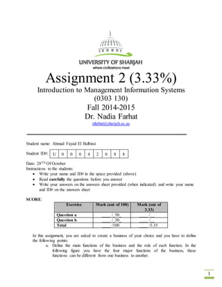 1 
Assignment 2 (3.33%) 
Introduction to Management Information Systems 
(0303 130) 
Fall 2014-2015 
Dr. Nadia Farhat 
nfarhat@sharjah.ac.ae 
Student name: Ahmad Fayad El Balbissi 
Student ID#: 
U 0 0 0 4 2 0 8 8 
Date: 28TH Of October 
Instructions to the students: 
 Write your name and ID# in the space provided (above) 
 Read carefully the questions before you answer 
 Write your answers on the answers sheet provided (when indicated) and write your name 
and ID# on the answers sheet 
SCORE: 
Exercise Mark (out of 100) Mark (out of 
3.33) 
Question a ____ /_50_ ____ /__ 
Question b ____ /_50_ ____ /__ 
Total ____ /100 ____ /3.33 
In this assignment, you are asked to create a business of your choice and you have to define 
the following points: 
a. Define the main functions of the business and the role of each function. In the 
following figure you have the four major functions of the business, these 
functions can be different from one business to another. 
 