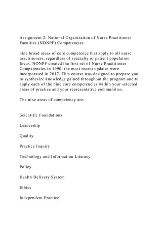 Assignment 2: National Organization of Nurse Practitioner
Faculties (NONPF) Competencies
nine broad areas of core competence that apply to all nurse
practitioners, regardless of specialty or patient population
focus. NONPF created the first set of Nurse Practitioner
Competencies in 1990; the most recent updates were
incorporated in 2017. This course was designed to prepare you
to synthesize knowledge gained throughout the program and to
apply each of the nine core competencies within your selected
areas of practice and your representative communities.
The nine areas of competency are:
Scientific Foundations
Leadership
Quality
Practice Inquiry
Technology and Information Literacy
Policy
Health Delivery System
Ethics
Independent Practice
 