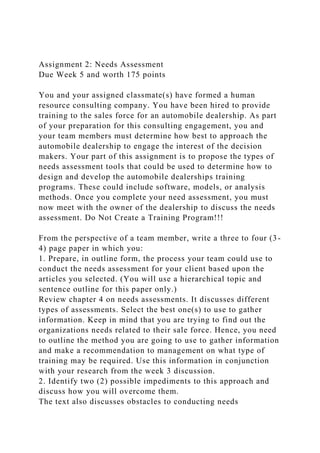 Assignment 2: Needs Assessment
Due Week 5 and worth 175 points
You and your assigned classmate(s) have formed a human
resource consulting company. You have been hired to provide
training to the sales force for an automobile dealership. As part
of your preparation for this consulting engagement, you and
your team members must determine how best to approach the
automobile dealership to engage the interest of the decision
makers. Your part of this assignment is to propose the types of
needs assessment tools that could be used to determine how to
design and develop the automobile dealerships training
programs. These could include software, models, or analysis
methods. Once you complete your need assessment, you must
now meet with the owner of the dealership to discuss the needs
assessment. Do Not Create a Training Program!!!
From the perspective of a team member, write a three to four (3-
4) page paper in which you:
1. Prepare, in outline form, the process your team could use to
conduct the needs assessment for your client based upon the
articles you selected. (You will use a hierarchical topic and
sentence outline for this paper only.)
Review chapter 4 on needs assessments. It discusses different
types of assessments. Select the best one(s) to use to gather
information. Keep in mind that you are trying to find out the
organizations needs related to their sale force. Hence, you need
to outline the method you are going to use to gather information
and make a recommendation to management on what type of
training may be required. Use this information in conjunction
with your research from the week 3 discussion.
2. Identify two (2) possible impediments to this approach and
discuss how you will overcome them.
The text also discusses obstacles to conducting needs
 