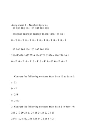 Assignment 2 – Number Systems
107 106 105 104 103 102 101 100
10000000 1000000 100000 10000 1000 100 10 1
0 – 9 0 – 9 0 – 9 0 – 9 0 – 9 0 – 9 0 – 9 0 – 9
167 166 165 164 163 162 161 160
268435456 16777216 1048576 65536 4096 256 16 1
0 – F 0 – F 0 – F 0 – F 0 – F 0 – F 0 – F 0 – F
1. Convert the following numbers from base 10 to base 2:
a. 32
b. 47
c. 255
d. 2863
2. Convert the following numbers from base 2 to base 10:
211 210 29 28 27 26 25 24 23 22 21 20
2048 1024 512 256 128 64 32 16 8 4 2 1
 