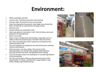 Environment:
•   White and bright. No frills.
•   Ceramic tiles. Facilitate movement and cleaning
•   Ceiling is high. Do not feel stress or pressured
•   Store has long white fluorescent. Very bright very clinical feel.
    Does not feel like an environment to hang around.
•   Not very loud.
•   People talking are causing the noise.
•   Store was about to close when I visit. Did not notice any music
    playing in the back ground.
•   Store is very cold.
•   Store is very crowded with merchandise, especially more so
    today as they are preparing for a member sales tomorrow.
•   Yes, store has distinctive smell. Suspect its coming from the
    beauty products sold.
•   The cash registers are located at one end of the store relatively
    close to the entrance
•   Store security is not very visible. The sensors at the
    entrances/exits are covered with product advertisement.
    Security cameras are small and attached to the ceiling.
•   15 to 20 minutes unless I am looking for or considering whether
    to buy something
•   Yes, the environment influence the perceived value of the
    merchandise. If it looks and feel like a supermarket, it had
    better charge supermarket pricing.
 