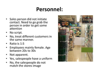 Personnel:
• Sales person did not initiate
  contact. Need to go grab the
  person in order to get some
  attention
• No script.
• No, treat different customers in
  the same manner.
• Ratio is 1:5
• Employees mainly female. Age
  between 20s to 30s
• Not apparent.
• Yes, salespeople have a uniform
• No, the salespeople do not
  match the stores image
 