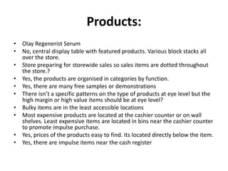 Products:
• Olay Regenerist Serum
• No, central display table with featured products. Various block stacks all
  over the store.
• Store preparing for storewide sales so sales items are dotted throughout
  the store.?
• Yes, the products are organised in categories by function.
• Yes, there are many free samples or demonstrations
• There isn’t a specific patterns on the type of products at eye level but the
  high margin or high value items should be at eye level?
• Bulky items are in the least accessible locations
• Most expensive products are located at the cashier counter or on wall
  shelves. Least expensive items are located in bins near the cashier counter
  to promote impulse purchase.
• Yes, prices of the products easy to find. Its located directly below the item.
• Yes, there are impulse items near the cash register
 
