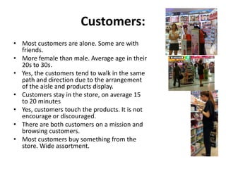 Customers:
• Most customers are alone. Some are with
  friends.
• More female than male. Average age in their
  20s to 30s.
• Yes, the customers tend to walk in the same
  path and direction due to the arrangement
  of the aisle and products display.
• Customers stay in the store, on average 15
  to 20 minutes
• Yes, customers touch the products. It is not
  encourage or discouraged.
• There are both customers on a mission and
  browsing customers.
• Most customers buy something from the
  store. Wide assortment.
 