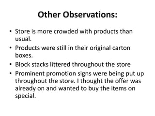 Other Observations:
• Store is more crowded with products than
  usual.
• Products were still in their original carton
  boxes.
• Block stacks littered throughout the store
• Prominent promotion signs were being put up
  throughout the store. I thought the offer was
  already on and wanted to buy the items on
  special.
 