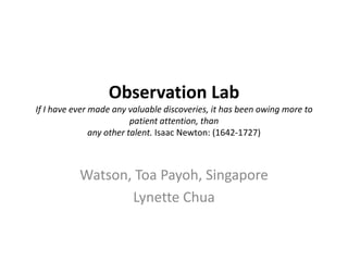 Observation Lab
If I have ever made any valuable discoveries, it has been owing more to
                          patient attention, than
               any other talent. Isaac Newton: (1642-1727)



           Watson, Toa Payoh, Singapore
                  Lynette Chua
 