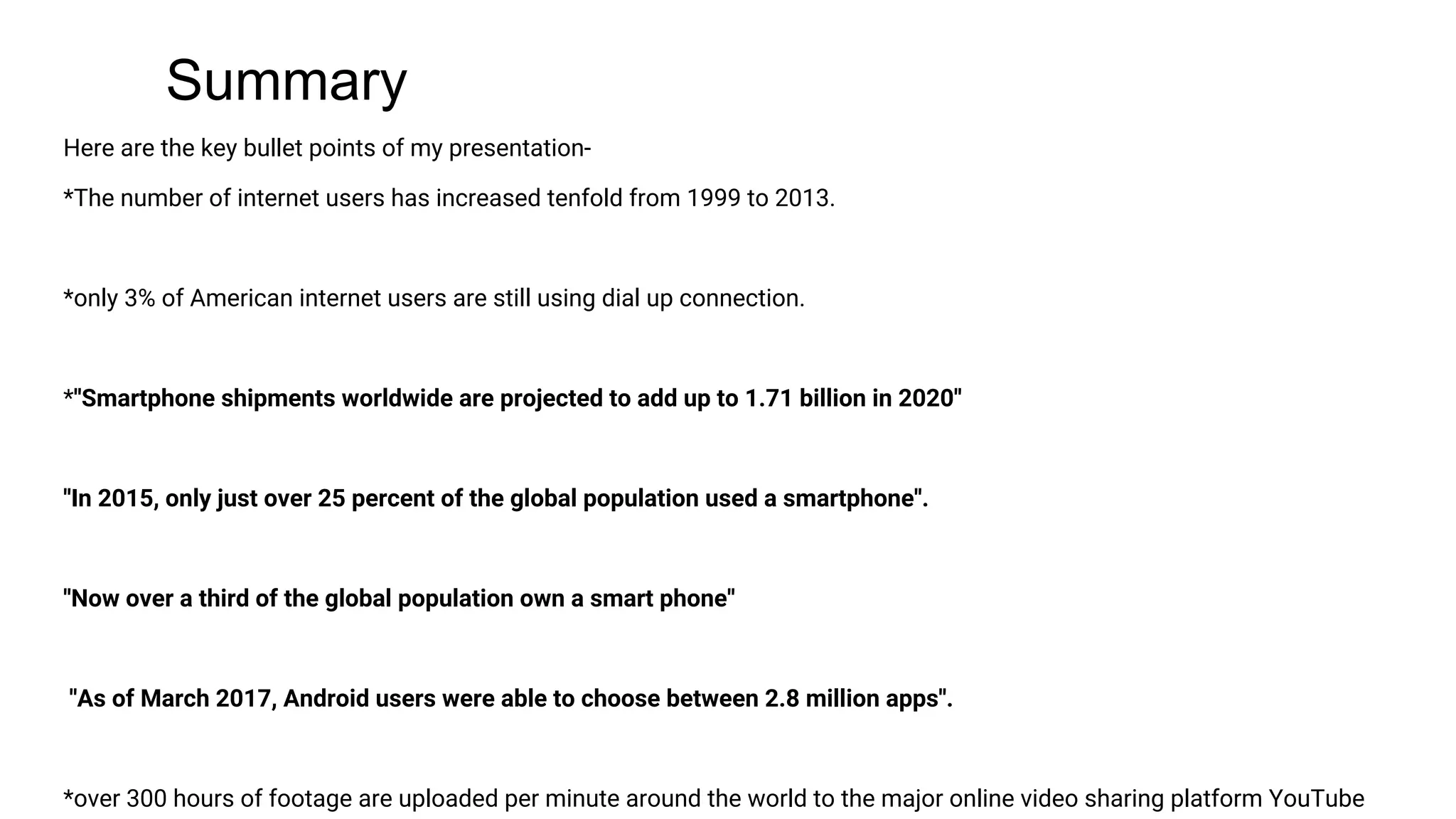 Summary
Here are the key bullet points of my presentation-
*The number of internet users has increased tenfold from 1999 to 2013.
*only 3% of American internet users are still using dial up connection.
*''Smartphone shipments worldwide are projected to add up to 1.71 billion in 2020''
''In 2015, only just over 25 percent of the global population used a smartphone''.
''Now over a third of the global population own a smart phone''
''As of March 2017, Android users were able to choose between 2.8 million apps''.
*over 300 hours of footage are uploaded per minute around the world to the major online video sharing platform YouTube
 
