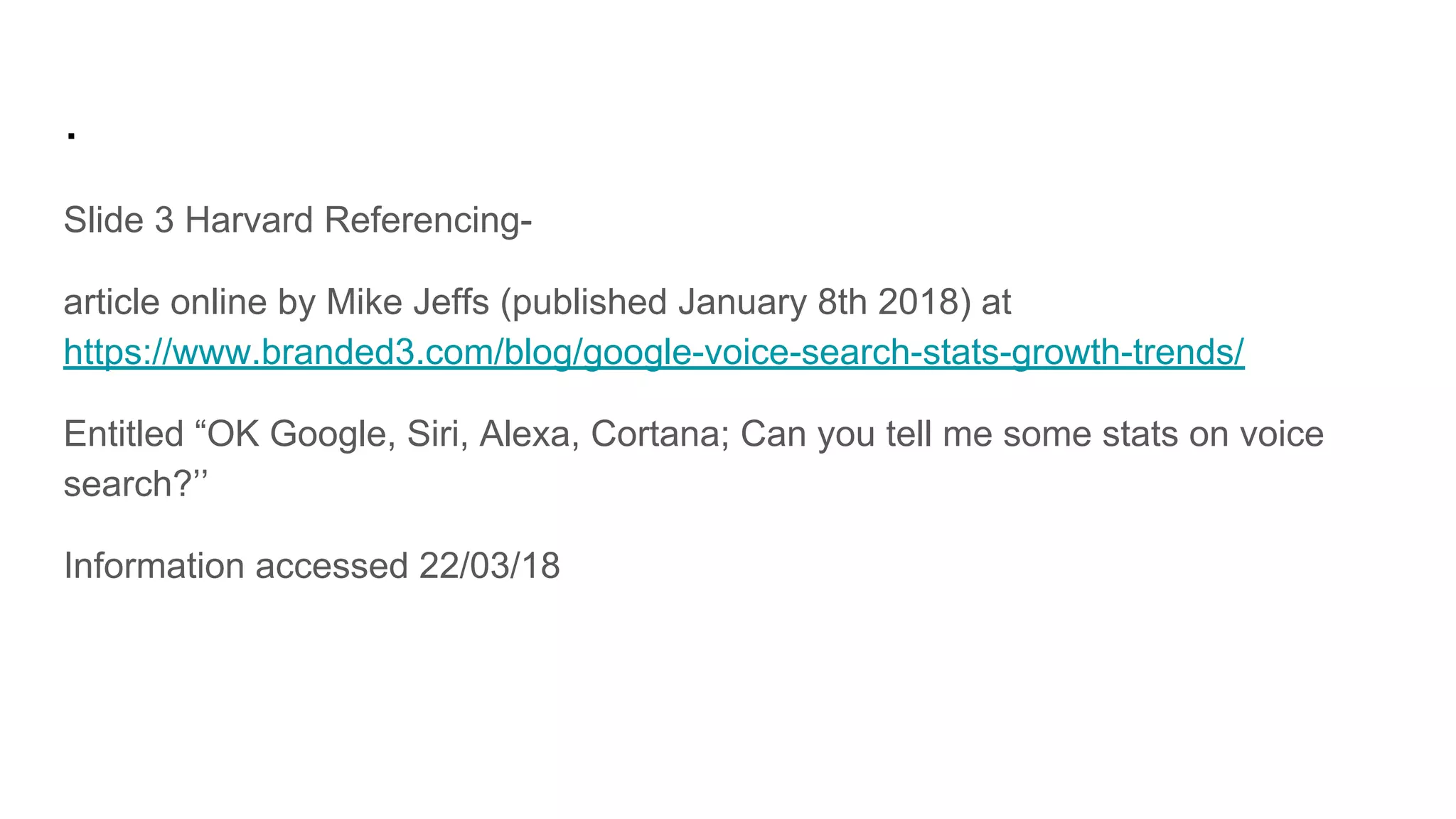 .
Slide 3 Harvard Referencing-
article online by Mike Jeffs (published January 8th 2018) at
https://www.branded3.com/blog/google-voice-search-stats-growth-trends/
Entitled “OK Google, Siri, Alexa, Cortana; Can you tell me some stats on voice
search?’’
Information accessed 22/03/18
 