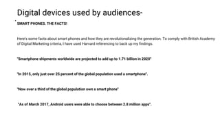 .
Digital devices used by audiences-
SMART PHONES. THE FACTS!
Here's some facts about smart phones and how they are revolutionalizing the generation. To comply with British Academy
of Digital Marketing criteria, I have used Harvard referencing to back up my findings.
''Smartphone shipments worldwide are projected to add up to 1.71 billion in 2020''
''In 2015, only just over 25 percent of the global population used a smartphone''.
''Now over a third of the global population own a smart phone''
''As of March 2017, Android users were able to choose between 2.8 million apps''.
 