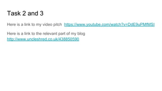 Task 2 and 3
Here is a link to my video pitch https://www.youtube.com/watch?v=DdE9uPMfMSI
Here is a link to the relevant part of my blog
http://www.uncleshred.co.uk/438850590
 