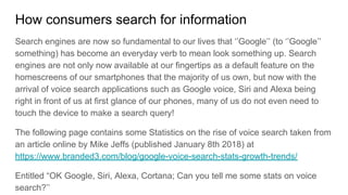 How consumers search for information
Search engines are now so fundamental to our lives that ‘’Google’’ (to ‘’Google’’
something) has become an everyday verb to mean look something up. Search
engines are not only now available at our fingertips as a default feature on the
homescreens of our smartphones that the majority of us own, but now with the
arrival of voice search applications such as Google voice, Siri and Alexa being
right in front of us at first glance of our phones, many of us do not even need to
touch the device to make a search query!
The following page contains some Statistics on the rise of voice search taken from
an article online by Mike Jeffs (published January 8th 2018) at
https://www.branded3.com/blog/google-voice-search-stats-growth-trends/
Entitled “OK Google, Siri, Alexa, Cortana; Can you tell me some stats on voice
search?’’
 