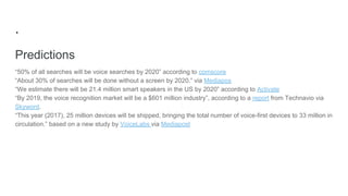 .
Predictions
“50% of all searches will be voice searches by 2020” according to comscore
“About 30% of searches will be done without a screen by 2020.” via Mediapos
“We estimate there will be 21.4 million smart speakers in the US by 2020” according to Activate
“By 2019, the voice recognition market will be a $601 million industry”, according to a report from Technavio via
Skyword.
“This year (2017), 25 million devices will be shipped, bringing the total number of voice-first devices to 33 million in
circulation.” based on a new study by VoiceLabs via Mediapost
 