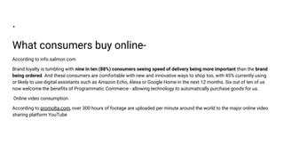 .
What consumers buy online-
According to info.salmon.com
Brand loyalty is tumbling with nine in ten (88%) consumers seeing speed of delivery being more important than the brand
being ordered. And these consumers are comfortable with new and innovative ways to shop too, with 45% currently using
or likely to use digital assistants such as Amazon Echo, Alexa or Google Home in the next 12 months. Six out of ten of us
now welcome the benefits of Programmatic Commerce - allowing technology to automatically purchase goods for us.
Online video consumption
According to promolta.com, over 300 hours of footage are uploaded per minute around the world to the major online video
sharing platform YouTube
 