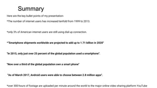 Summary
Here are the key bullet points of my presentation-
*The number of internet users has increased tenfold from 1999 to 2013.
*only 3% of American internet users are still using dial up connection.
*''Smartphone shipments worldwide are projected to add up to 1.71 billion in 2020''
''In 2015, only just over 25 percent of the global population used a smartphone''.
''Now over a third of the global population own a smart phone''
''As of March 2017, Android users were able to choose between 2.8 million apps''.
*over 300 hours of footage are uploaded per minute around the world to the major online video sharing platform YouTube
 