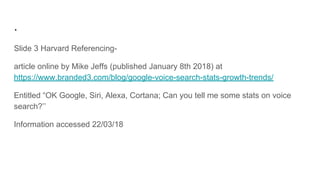 .
Slide 3 Harvard Referencing-
article online by Mike Jeffs (published January 8th 2018) at
https://www.branded3.com/blog/google-voice-search-stats-growth-trends/
Entitled “OK Google, Siri, Alexa, Cortana; Can you tell me some stats on voice
search?’’
Information accessed 22/03/18
 