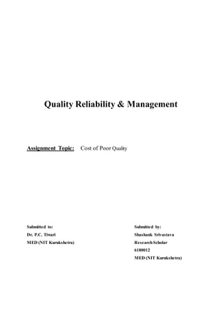 Quality Reliability & Management
Assignment Topic: Cost of Poor Quality
Submitted to: Submitted by:
Dr. P.C. Tiwari Shashank Srivastava
MED (NIT Kurukshetra) ResearchScholar
6180012
MED (NIT Kurukshetra)
 