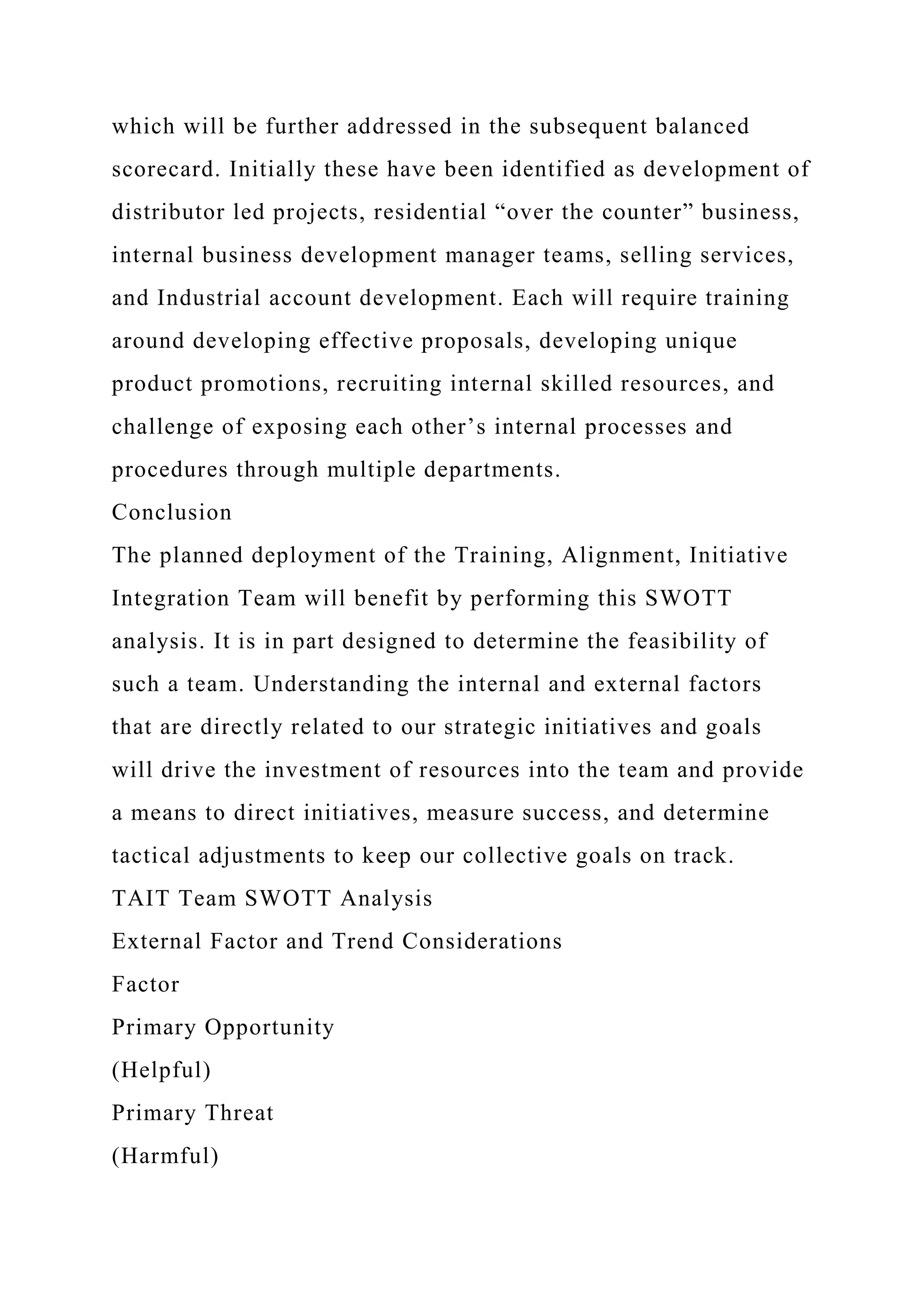 which will be further addressed in the subsequent balanced
scorecard. Initially these have been identified as development of
distributor led projects, residential “over the counter” business,
internal business development manager teams, selling services,
and Industrial account development. Each will require training
around developing effective proposals, developing unique
product promotions, recruiting internal skilled resources, and
challenge of exposing each other’s internal processes and
procedures through multiple departments.
Conclusion
The planned deployment of the Training, Alignment, Initiative
Integration Team will benefit by performing this SWOTT
analysis. It is in part designed to determine the feasibility of
such a team. Understanding the internal and external factors
that are directly related to our strategic initiatives and goals
will drive the investment of resources into the team and provide
a means to direct initiatives, measure success, and determine
tactical adjustments to keep our collective goals on track.
TAIT Team SWOTT Analysis
External Factor and Trend Considerations
Factor
Primary Opportunity
(Helpful)
Primary Threat
(Harmful)
 
