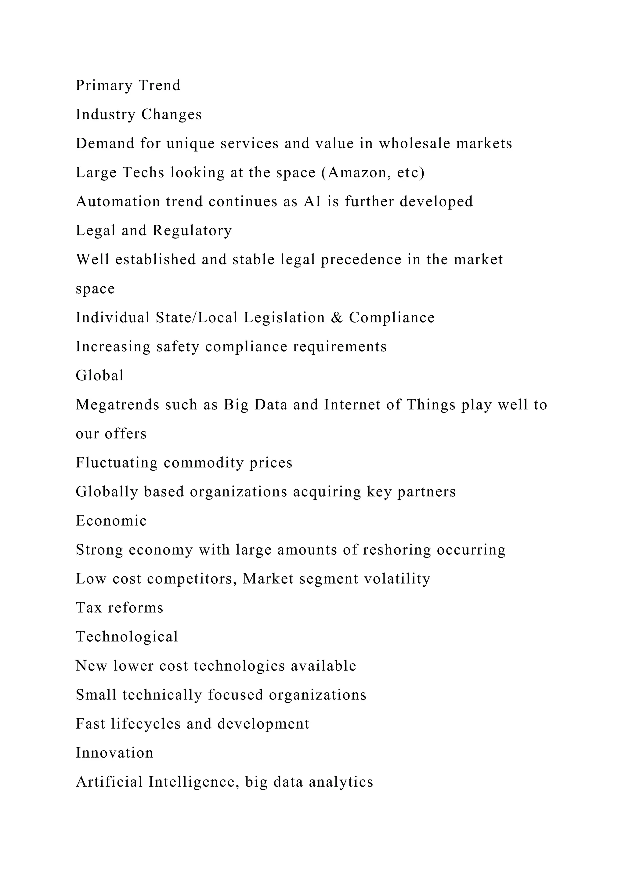Primary Trend
Industry Changes
Demand for unique services and value in wholesale markets
Large Techs looking at the space (Amazon, etc)
Automation trend continues as AI is further developed
Legal and Regulatory
Well established and stable legal precedence in the market
space
Individual State/Local Legislation & Compliance
Increasing safety compliance requirements
Global
Megatrends such as Big Data and Internet of Things play well to
our offers
Fluctuating commodity prices
Globally based organizations acquiring key partners
Economic
Strong economy with large amounts of reshoring occurring
Low cost competitors, Market segment volatility
Tax reforms
Technological
New lower cost technologies available
Small technically focused organizations
Fast lifecycles and development
Innovation
Artificial Intelligence, big data analytics
 