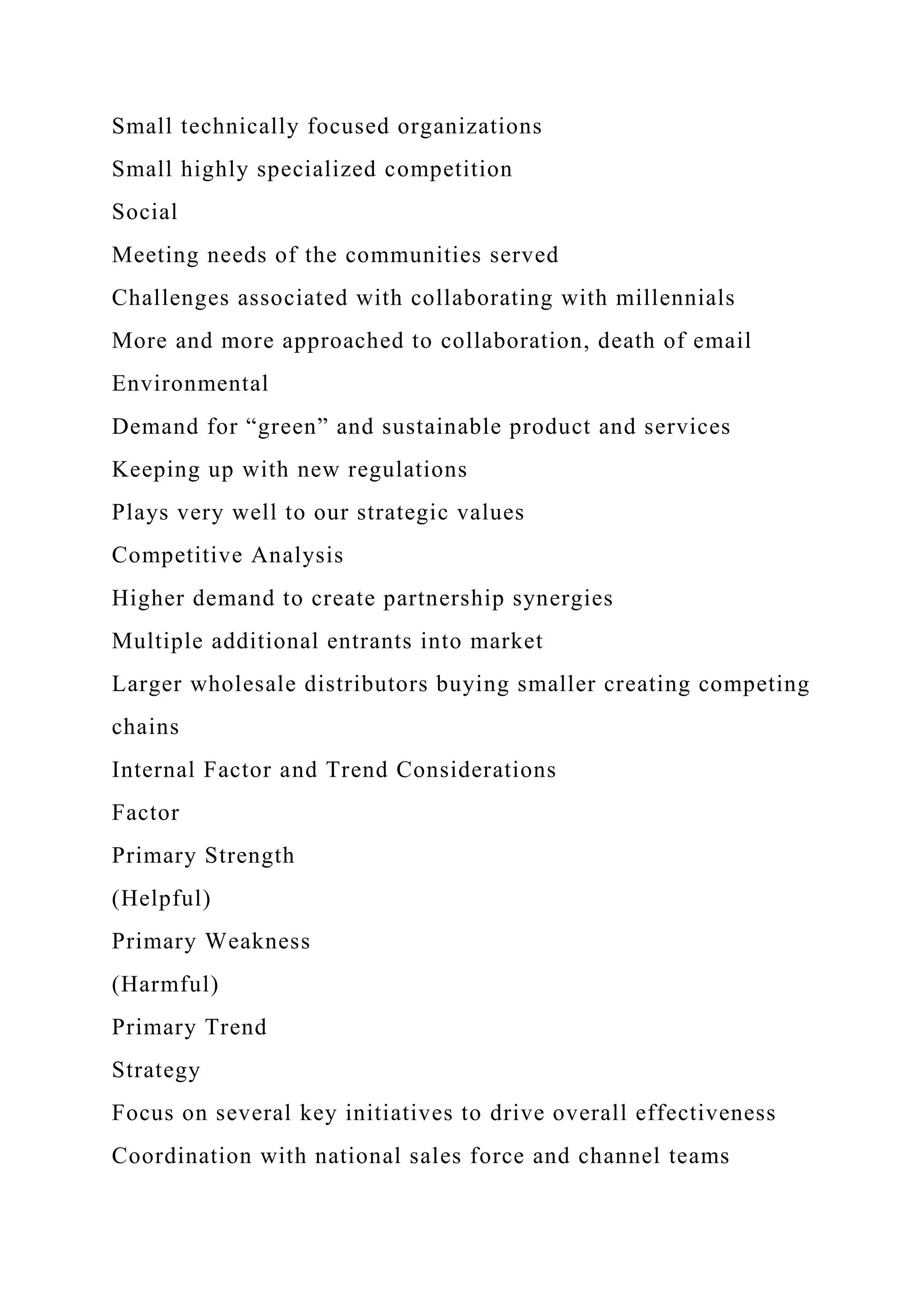 Small technically focused organizations
Small highly specialized competition
Social
Meeting needs of the communities served
Challenges associated with collaborating with millennials
More and more approached to collaboration, death of email
Environmental
Demand for “green” and sustainable product and services
Keeping up with new regulations
Plays very well to our strategic values
Competitive Analysis
Higher demand to create partnership synergies
Multiple additional entrants into market
Larger wholesale distributors buying smaller creating competing
chains
Internal Factor and Trend Considerations
Factor
Primary Strength
(Helpful)
Primary Weakness
(Harmful)
Primary Trend
Strategy
Focus on several key initiatives to drive overall effectiveness
Coordination with national sales force and channel teams
 