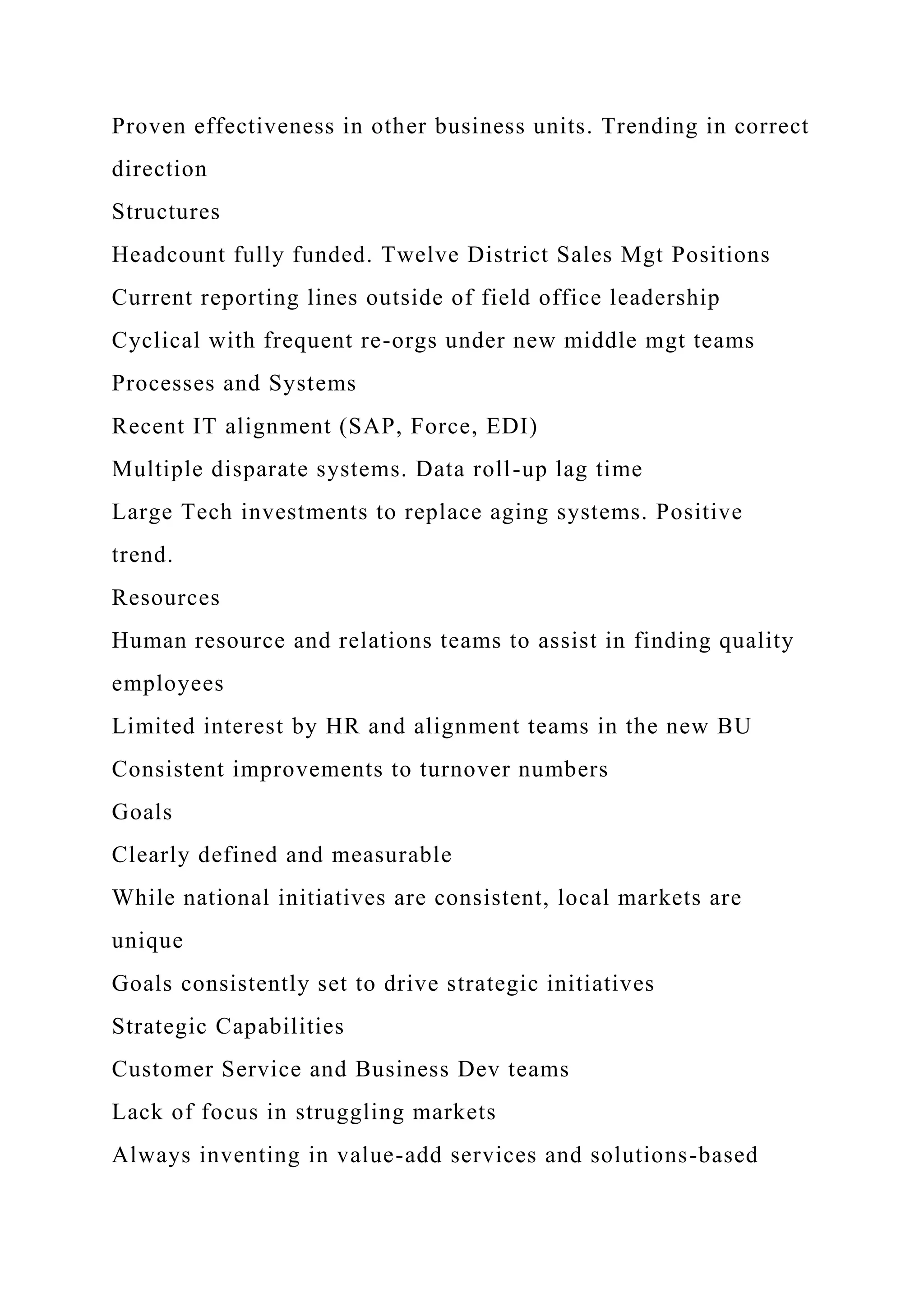 Proven effectiveness in other business units. Trending in correct
direction
Structures
Headcount fully funded. Twelve District Sales Mgt Positions
Current reporting lines outside of field office leadership
Cyclical with frequent re-orgs under new middle mgt teams
Processes and Systems
Recent IT alignment (SAP, Force, EDI)
Multiple disparate systems. Data roll-up lag time
Large Tech investments to replace aging systems. Positive
trend.
Resources
Human resource and relations teams to assist in finding quality
employees
Limited interest by HR and alignment teams in the new BU
Consistent improvements to turnover numbers
Goals
Clearly defined and measurable
While national initiatives are consistent, local markets are
unique
Goals consistently set to drive strategic initiatives
Strategic Capabilities
Customer Service and Business Dev teams
Lack of focus in struggling markets
Always inventing in value-add services and solutions-based
 