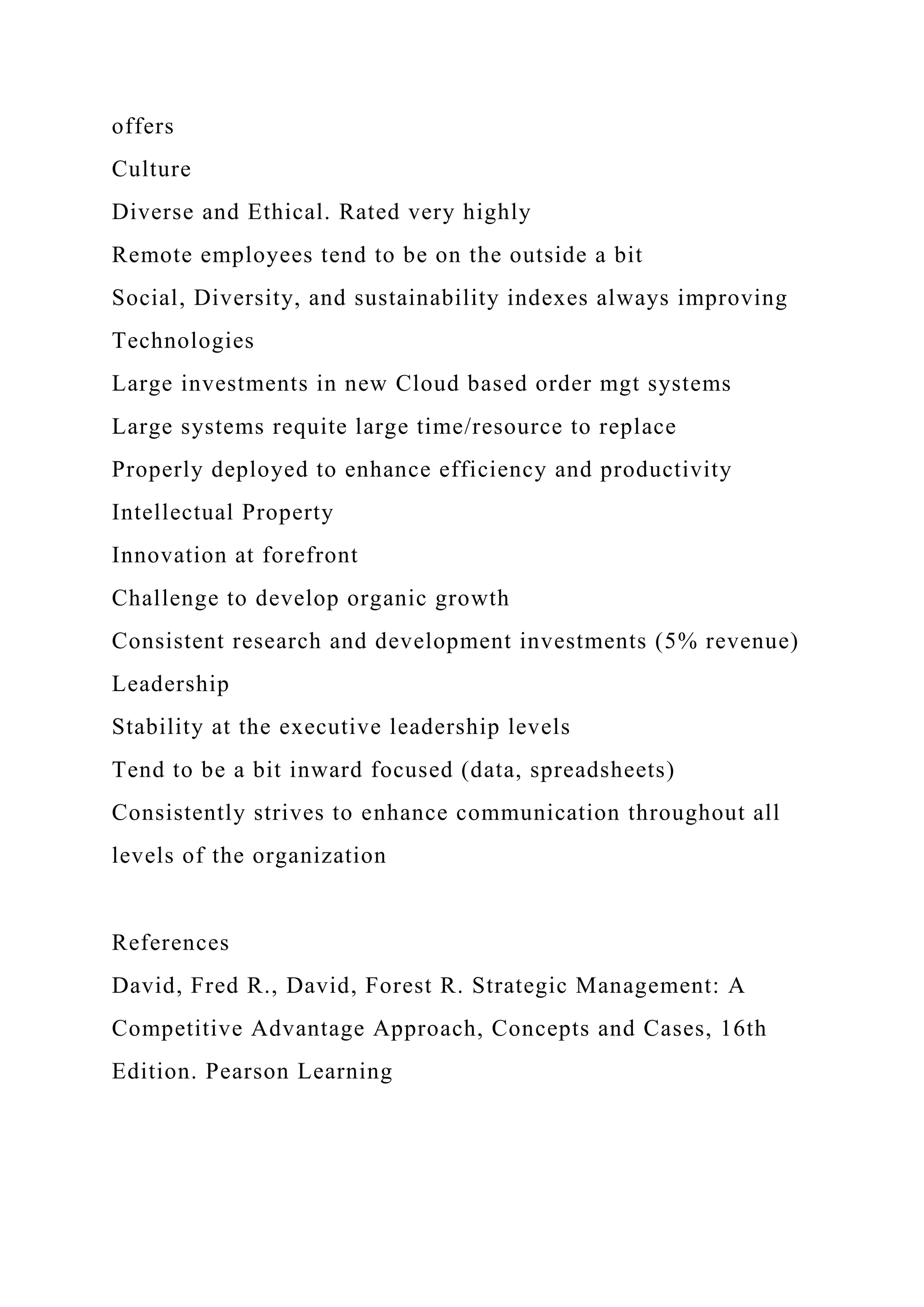 offers
Culture
Diverse and Ethical. Rated very highly
Remote employees tend to be on the outside a bit
Social, Diversity, and sustainability indexes always improving
Technologies
Large investments in new Cloud based order mgt systems
Large systems requite large time/resource to replace
Properly deployed to enhance efficiency and productivity
Intellectual Property
Innovation at forefront
Challenge to develop organic growth
Consistent research and development investments (5% revenue)
Leadership
Stability at the executive leadership levels
Tend to be a bit inward focused (data, spreadsheets)
Consistently strives to enhance communication throughout all
levels of the organization
References
David, Fred R., David, Forest R. Strategic Management: A
Competitive Advantage Approach, Concepts and Cases, 16th
Edition. Pearson Learning
 