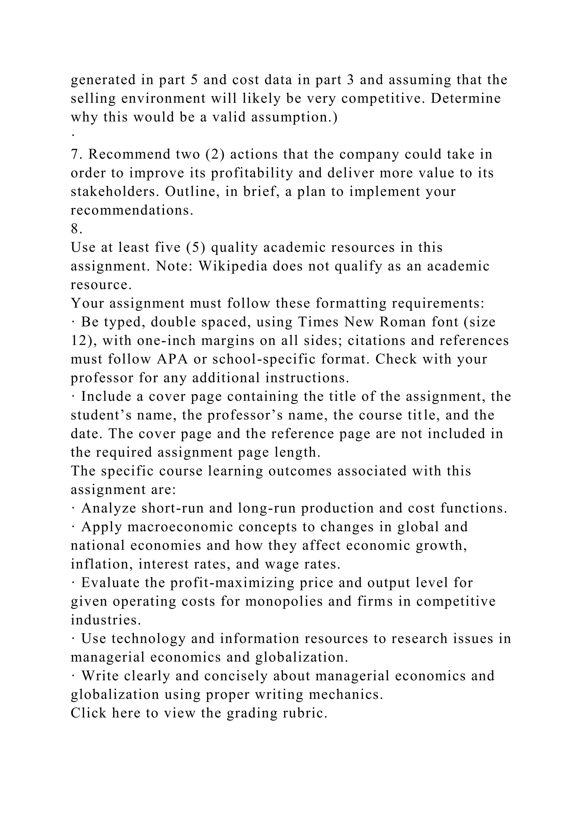 generated in part 5 and cost data in part 3 and assuming that the
selling environment will likely be very competitive. Determine
why this would be a valid assumption.)
·
7. Recommend two (2) actions that the company could take in
order to improve its profitability and deliver more value to its
stakeholders. Outline, in brief, a plan to implement your
recommendations.
8.
Use at least five (5) quality academic resources in this
assignment. Note: Wikipedia does not qualify as an academic
resource.
Your assignment must follow these formatting requirements:
· Be typed, double spaced, using Times New Roman font (size
12), with one-inch margins on all sides; citations and references
must follow APA or school-specific format. Check with your
professor for any additional instructions.
· Include a cover page containing the title of the assignment, the
student’s name, the professor’s name, the course title, and the
date. The cover page and the reference page are not included in
the required assignment page length.
The specific course learning outcomes associated with this
assignment are:
· Analyze short-run and long-run production and cost functions.
· Apply macroeconomic concepts to changes in global and
national economies and how they affect economic growth,
inflation, interest rates, and wage rates.
· Evaluate the profit-maximizing price and output level for
given operating costs for monopolies and firms in competitive
industries.
· Use technology and information resources to research issues in
managerial economics and globalization.
· Write clearly and concisely about managerial economics and
globalization using proper writing mechanics.
Click here to view the grading rubric.
 