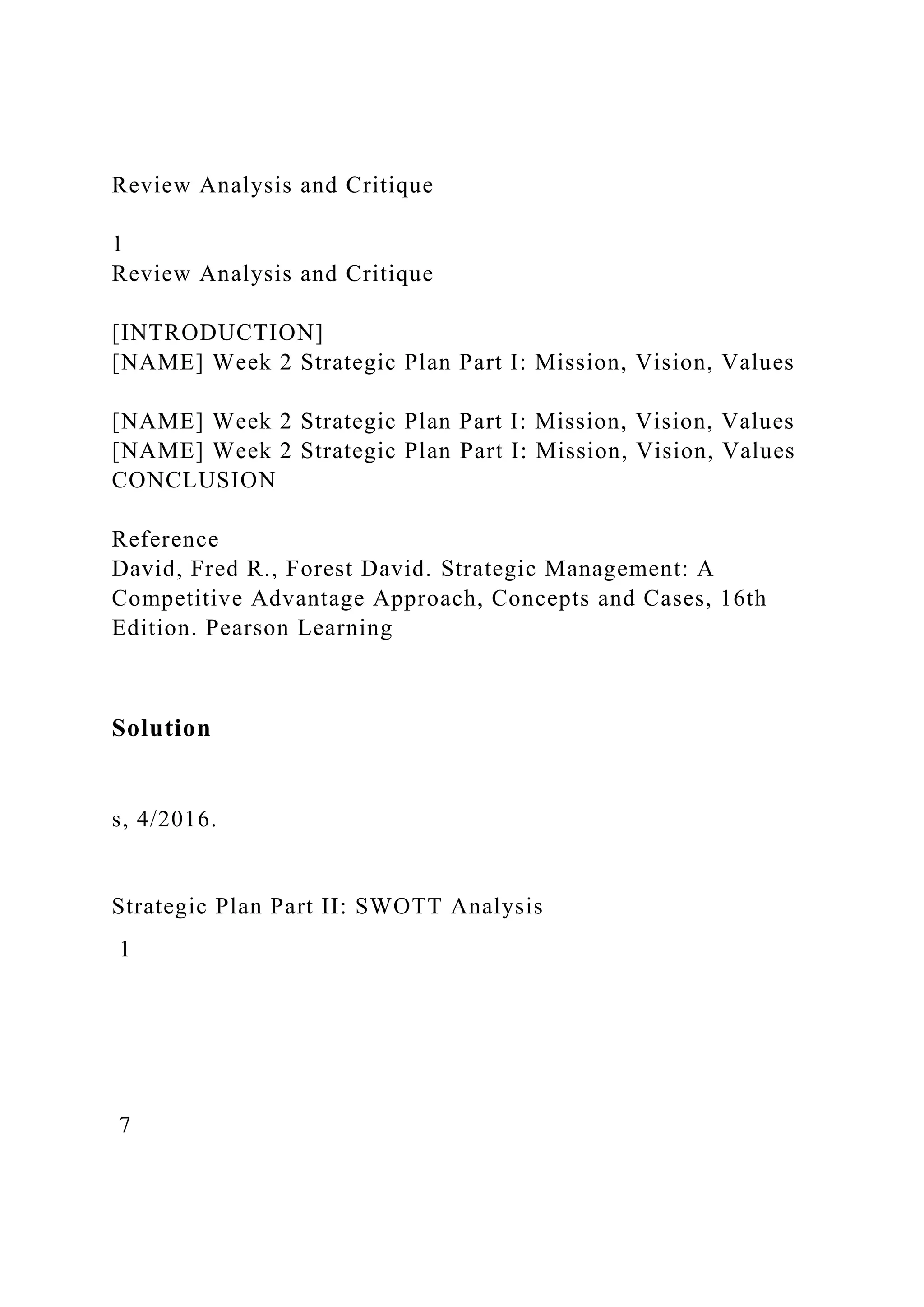 Review Analysis and Critique
1
Review Analysis and Critique
[INTRODUCTION]
[NAME] Week 2 Strategic Plan Part I: Mission, Vision, Values
[NAME] Week 2 Strategic Plan Part I: Mission, Vision, Values
[NAME] Week 2 Strategic Plan Part I: Mission, Vision, Values
CONCLUSION
Reference
David, Fred R., Forest David. Strategic Management: A
Competitive Advantage Approach, Concepts and Cases, 16th
Edition. Pearson Learning
Solution
s, 4/2016.
Strategic Plan Part II: SWOTT Analysis
1
7
 