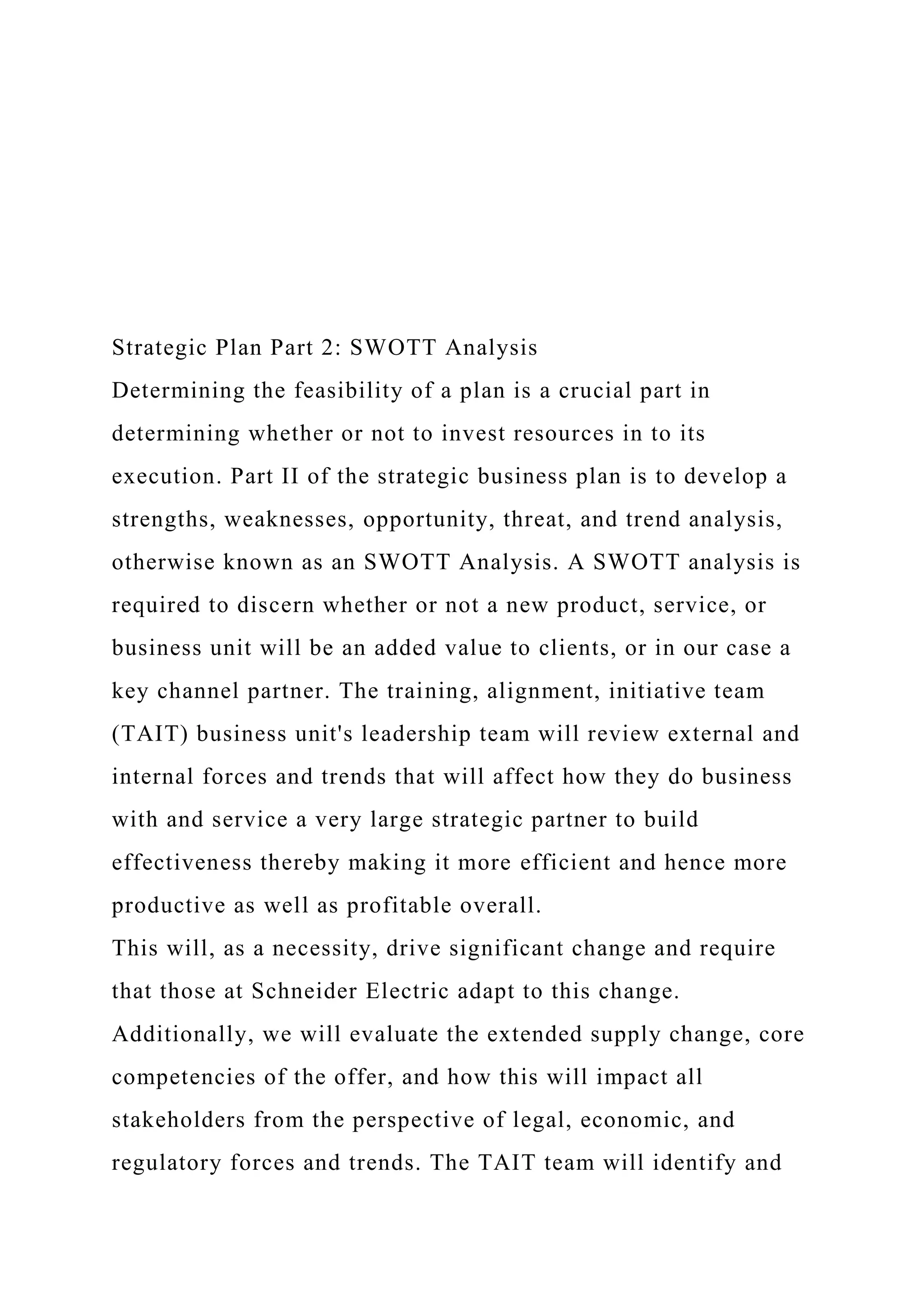 Strategic Plan Part 2: SWOTT Analysis
Determining the feasibility of a plan is a crucial part in
determining whether or not to invest resources in to its
execution. Part II of the strategic business plan is to develop a
strengths, weaknesses, opportunity, threat, and trend analysis,
otherwise known as an SWOTT Analysis. A SWOTT analysis is
required to discern whether or not a new product, service, or
business unit will be an added value to clients, or in our case a
key channel partner. The training, alignment, initiative team
(TAIT) business unit's leadership team will review external and
internal forces and trends that will affect how they do business
with and service a very large strategic partner to build
effectiveness thereby making it more efficient and hence more
productive as well as profitable overall.
This will, as a necessity, drive significant change and require
that those at Schneider Electric adapt to this change.
Additionally, we will evaluate the extended supply change, core
competencies of the offer, and how this will impact all
stakeholders from the perspective of legal, economic, and
regulatory forces and trends. The TAIT team will identify and
 