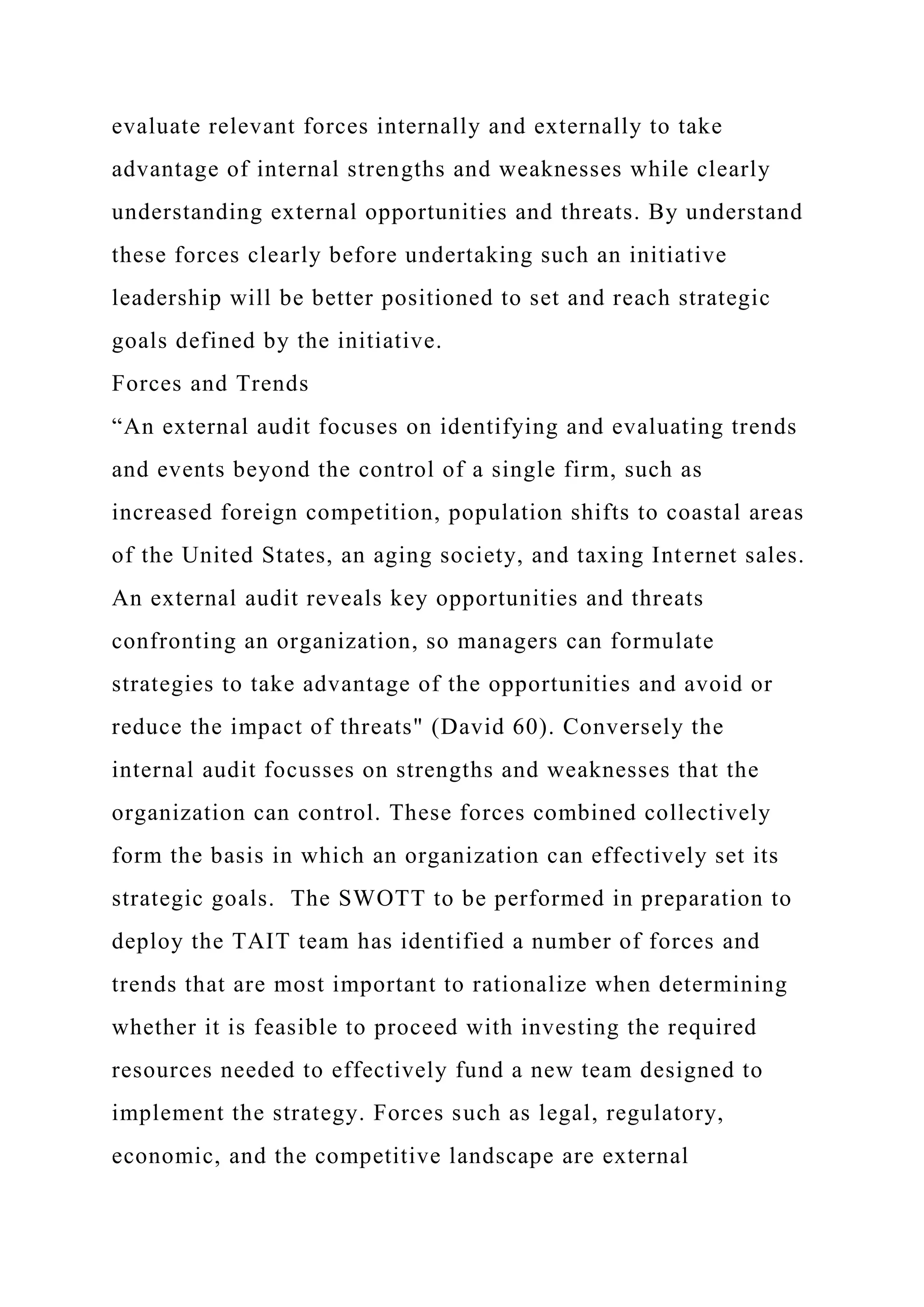 evaluate relevant forces internally and externally to take
advantage of internal strengths and weaknesses while clearly
understanding external opportunities and threats. By understand
these forces clearly before undertaking such an initiative
leadership will be better positioned to set and reach strategic
goals defined by the initiative.
Forces and Trends
“An external audit focuses on identifying and evaluating trends
and events beyond the control of a single firm, such as
increased foreign competition, population shifts to coastal areas
of the United States, an aging society, and taxing Internet sales.
An external audit reveals key opportunities and threats
confronting an organization, so managers can formulate
strategies to take advantage of the opportunities and avoid or
reduce the impact of threats" (David 60). Conversely the
internal audit focusses on strengths and weaknesses that the
organization can control. These forces combined collectively
form the basis in which an organization can effectively set its
strategic goals. The SWOTT to be performed in preparation to
deploy the TAIT team has identified a number of forces and
trends that are most important to rationalize when determining
whether it is feasible to proceed with investing the required
resources needed to effectively fund a new team designed to
implement the strategy. Forces such as legal, regulatory,
economic, and the competitive landscape are external
 